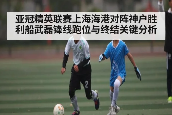 亚冠精英联赛上海海港对阵神户胜利船武磊锋线跑位与终结关键分析