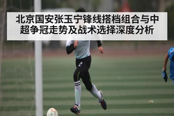 北京国安张玉宁锋线搭档组合与中超争冠走势及战术选择深度分析