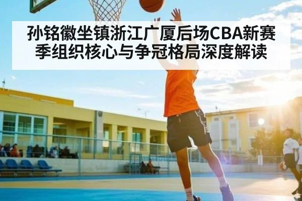孙铭徽坐镇浙江广厦后场CBA新赛季组织核心与争冠格局深度解读